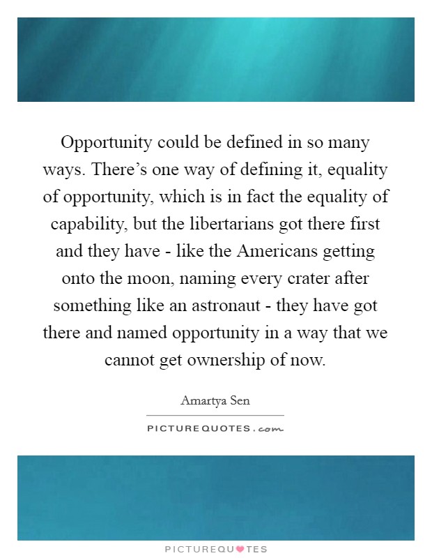 Opportunity could be defined in so many ways. There's one way of defining it, equality of opportunity, which is in fact the equality of capability, but the libertarians got there first and they have - like the Americans getting onto the moon, naming every crater after something like an astronaut - they have got there and named opportunity in a way that we cannot get ownership of now. Picture Quote #1