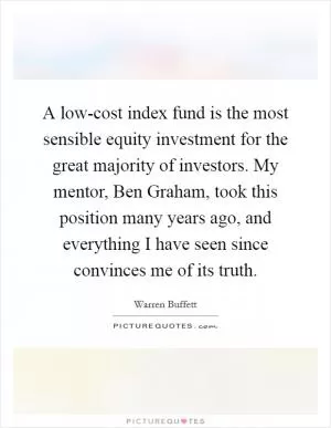 A low-cost index fund is the most sensible equity investment for the great majority of investors. My mentor, Ben Graham, took this position many years ago, and everything I have seen since convinces me of its truth Picture Quote #1