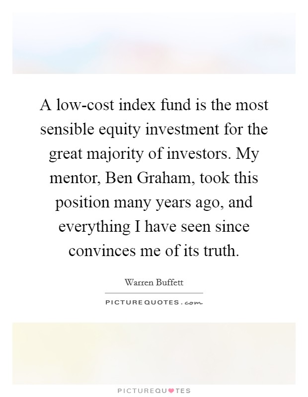 A low-cost index fund is the most sensible equity investment for the great majority of investors. My mentor, Ben Graham, took this position many years ago, and everything I have seen since convinces me of its truth. Picture Quote #1
