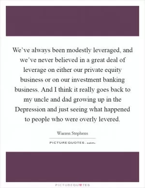 We’ve always been modestly leveraged, and we’ve never believed in a great deal of leverage on either our private equity business or on our investment banking business. And I think it really goes back to my uncle and dad growing up in the Depression and just seeing what happened to people who were overly levered Picture Quote #1