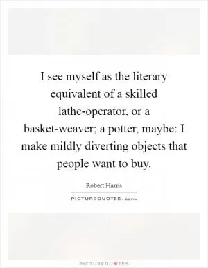I see myself as the literary equivalent of a skilled lathe-operator, or a basket-weaver; a potter, maybe: I make mildly diverting objects that people want to buy Picture Quote #1
