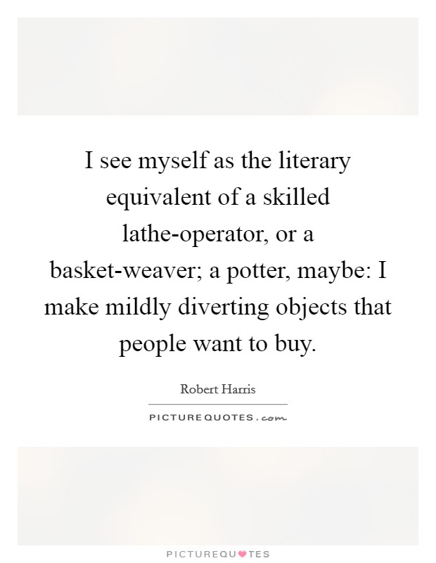 I see myself as the literary equivalent of a skilled lathe-operator, or a basket-weaver; a potter, maybe: I make mildly diverting objects that people want to buy. Picture Quote #1
