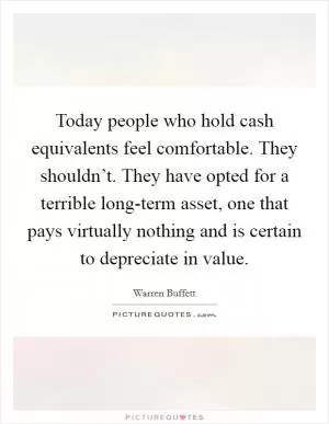 Today people who hold cash equivalents feel comfortable. They shouldn’t. They have opted for a terrible long-term asset, one that pays virtually nothing and is certain to depreciate in value Picture Quote #1