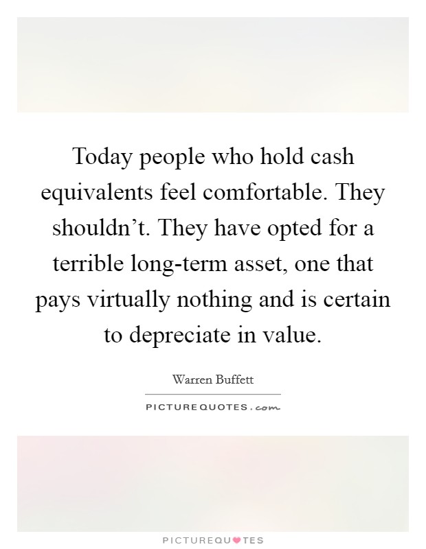 Today people who hold cash equivalents feel comfortable. They shouldn't. They have opted for a terrible long-term asset, one that pays virtually nothing and is certain to depreciate in value. Picture Quote #1