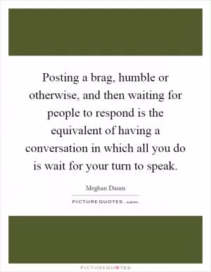 Posting a brag, humble or otherwise, and then waiting for people to respond is the equivalent of having a conversation in which all you do is wait for your turn to speak Picture Quote #1