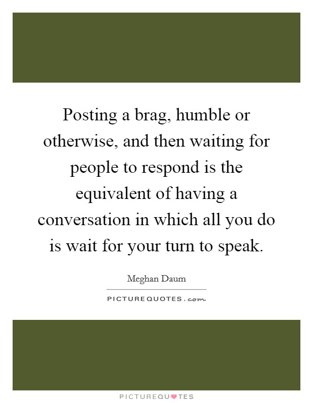 Posting a brag, humble or otherwise, and then waiting for people to respond is the equivalent of having a conversation in which all you do is wait for your turn to speak. Picture Quote #1