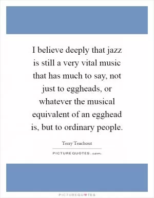 I believe deeply that jazz is still a very vital music that has much to say, not just to eggheads, or whatever the musical equivalent of an egghead is, but to ordinary people Picture Quote #1