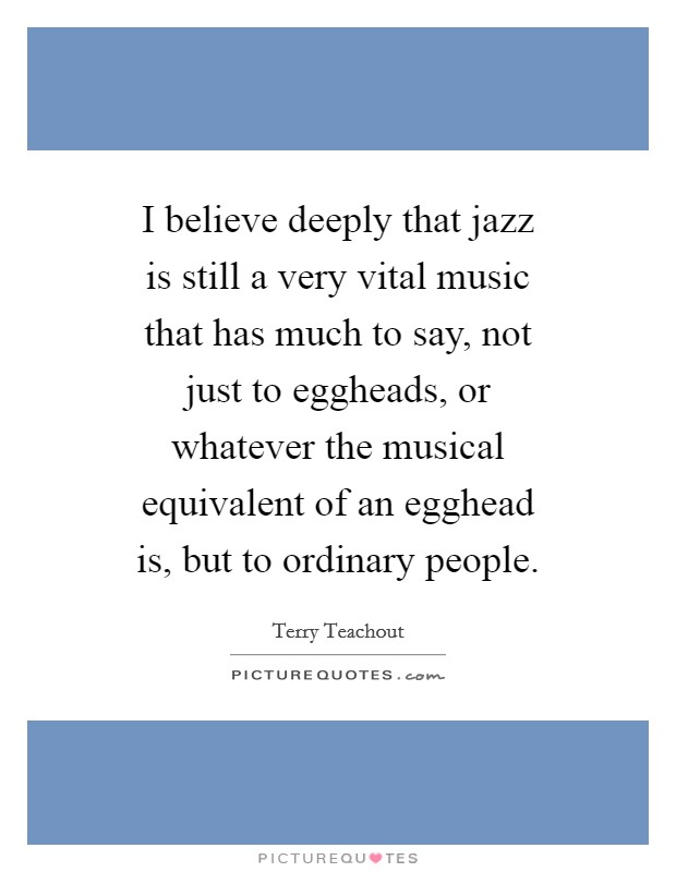 I believe deeply that jazz is still a very vital music that has much to say, not just to eggheads, or whatever the musical equivalent of an egghead is, but to ordinary people. Picture Quote #1