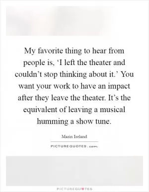 My favorite thing to hear from people is, ‘I left the theater and couldn’t stop thinking about it.’ You want your work to have an impact after they leave the theater. It’s the equivalent of leaving a musical humming a show tune Picture Quote #1