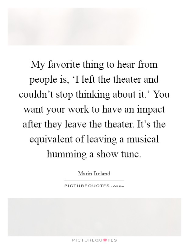 My favorite thing to hear from people is, ‘I left the theater and couldn't stop thinking about it.' You want your work to have an impact after they leave the theater. It's the equivalent of leaving a musical humming a show tune. Picture Quote #1