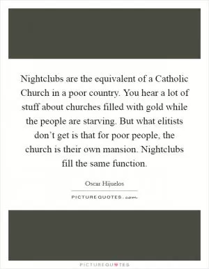 Nightclubs are the equivalent of a Catholic Church in a poor country. You hear a lot of stuff about churches filled with gold while the people are starving. But what elitists don’t get is that for poor people, the church is their own mansion. Nightclubs fill the same function Picture Quote #1