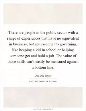 There are people in the public sector with a range of experiences that have no equivalent in business, but are essential to governing, like keeping a kid in school or helping someone get and hold a job. The value of those skills can’t easily be measured against a bottom line Picture Quote #1