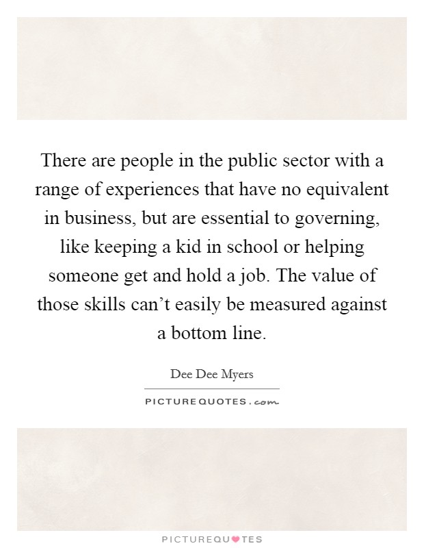 There are people in the public sector with a range of experiences that have no equivalent in business, but are essential to governing, like keeping a kid in school or helping someone get and hold a job. The value of those skills can't easily be measured against a bottom line. Picture Quote #1