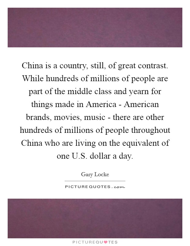 China is a country, still, of great contrast. While hundreds of millions of people are part of the middle class and yearn for things made in America - American brands, movies, music - there are other hundreds of millions of people throughout China who are living on the equivalent of one U.S. dollar a day. Picture Quote #1