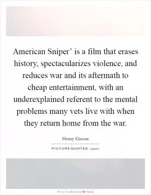 American Sniper’ is a film that erases history, spectacularizes violence, and reduces war and its aftermath to cheap entertainment, with an underexplained referent to the mental problems many vets live with when they return home from the war Picture Quote #1