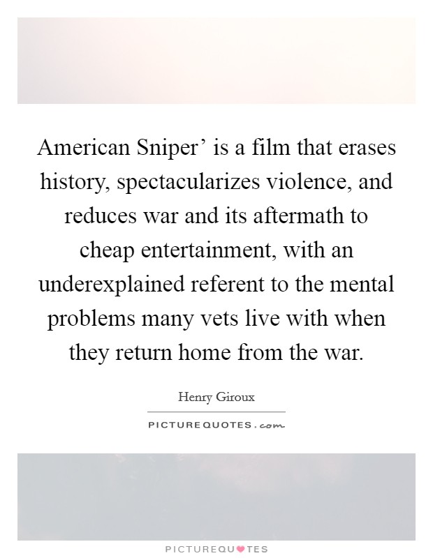American Sniper' is a film that erases history, spectacularizes violence, and reduces war and its aftermath to cheap entertainment, with an underexplained referent to the mental problems many vets live with when they return home from the war. Picture Quote #1