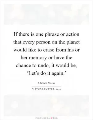 If there is one phrase or action that every person on the planet would like to erase from his or her memory or have the chance to undo, it would be, ‘Let’s do it again.’ Picture Quote #1