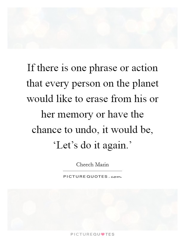 If there is one phrase or action that every person on the planet would like to erase from his or her memory or have the chance to undo, it would be, ‘Let's do it again.' Picture Quote #1