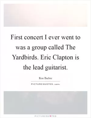 First concert I ever went to was a group called The Yardbirds. Eric Clapton is the lead guitarist Picture Quote #1