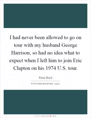 I had never been allowed to go on tour with my husband George Harrison, so had no idea what to expect when I left him to join Eric Clapton on his 1974 U.S. tour Picture Quote #1