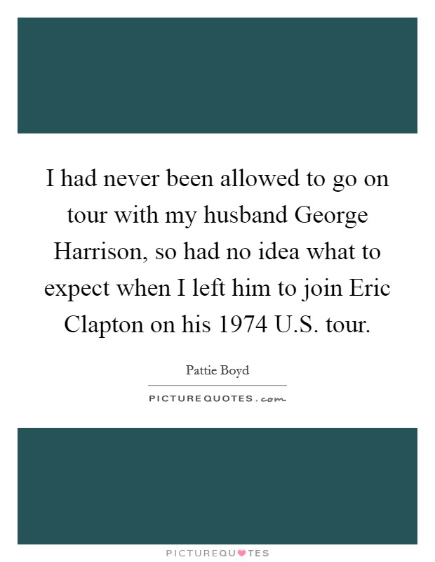 I had never been allowed to go on tour with my husband George Harrison, so had no idea what to expect when I left him to join Eric Clapton on his 1974 U.S. tour. Picture Quote #1