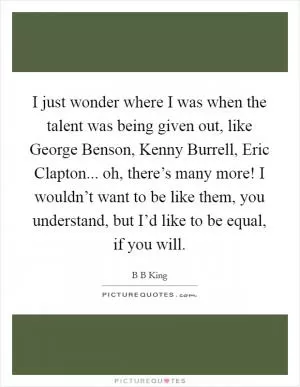 I just wonder where I was when the talent was being given out, like George Benson, Kenny Burrell, Eric Clapton... oh, there’s many more! I wouldn’t want to be like them, you understand, but I’d like to be equal, if you will Picture Quote #1