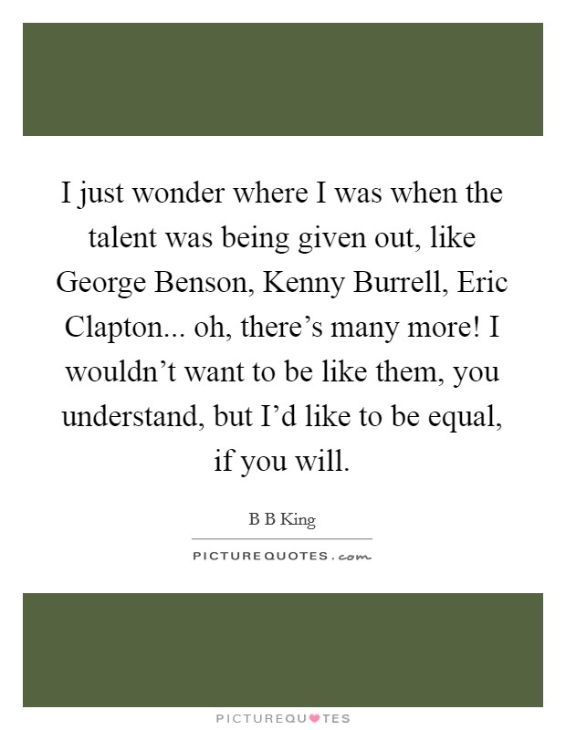 I just wonder where I was when the talent was being given out, like George Benson, Kenny Burrell, Eric Clapton... oh, there's many more! I wouldn't want to be like them, you understand, but I'd like to be equal, if you will. Picture Quote #1
