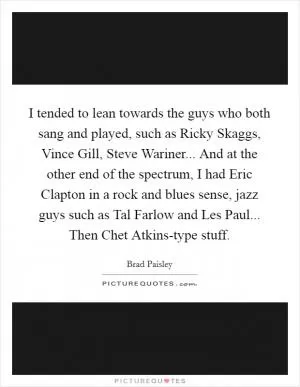 I tended to lean towards the guys who both sang and played, such as Ricky Skaggs, Vince Gill, Steve Wariner... And at the other end of the spectrum, I had Eric Clapton in a rock and blues sense, jazz guys such as Tal Farlow and Les Paul... Then Chet Atkins-type stuff Picture Quote #1