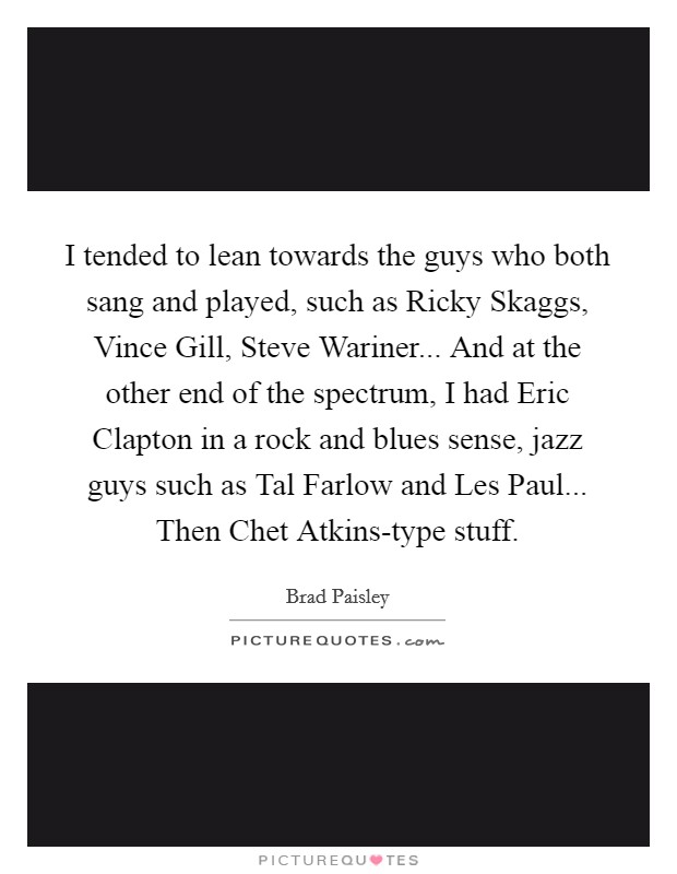 I tended to lean towards the guys who both sang and played, such as Ricky Skaggs, Vince Gill, Steve Wariner... And at the other end of the spectrum, I had Eric Clapton in a rock and blues sense, jazz guys such as Tal Farlow and Les Paul... Then Chet Atkins-type stuff. Picture Quote #1