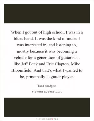 When I got out of high school, I was in a blues band. It was the kind of music I was interested in, and listening to, mostly because it was becoming a vehicle for a generation of guitarists - like Jeff Beck and Eric Clapton. Mike Bloomfield. And that’s what I wanted to be, principally: a guitar player Picture Quote #1