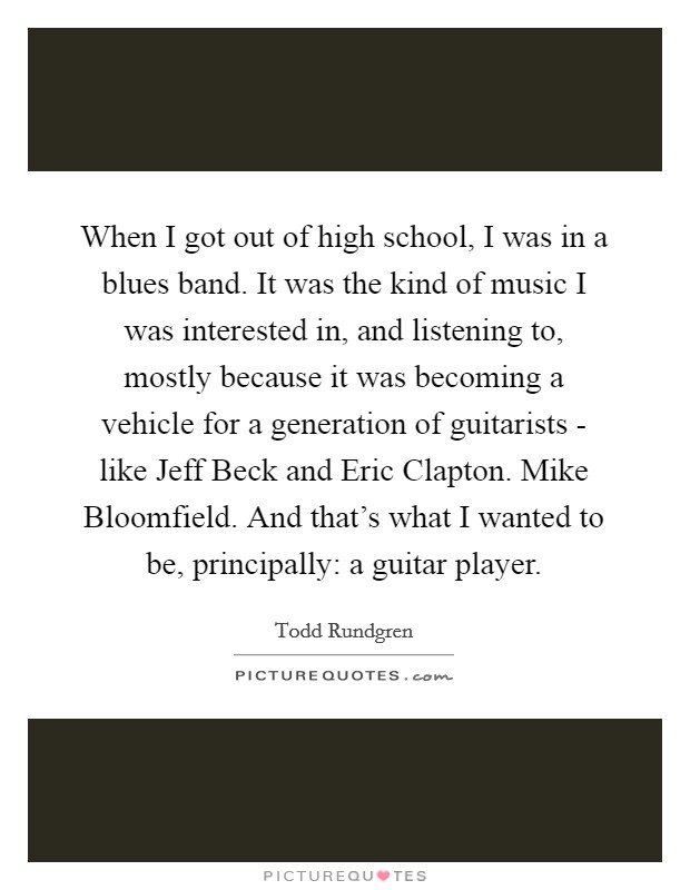 When I got out of high school, I was in a blues band. It was the kind of music I was interested in, and listening to, mostly because it was becoming a vehicle for a generation of guitarists - like Jeff Beck and Eric Clapton. Mike Bloomfield. And that's what I wanted to be, principally: a guitar player. Picture Quote #1