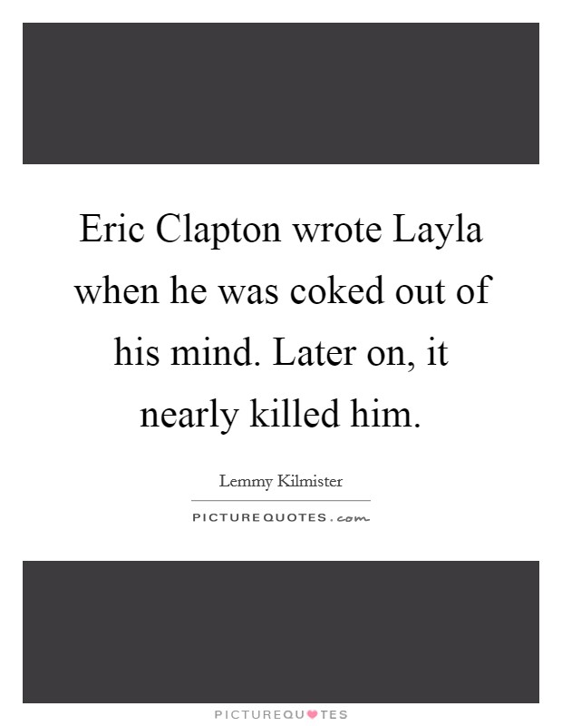 Eric Clapton wrote Layla when he was coked out of his mind. Later on, it nearly killed him. Picture Quote #1