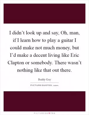 I didn’t look up and say, Oh, man, if I learn how to play a guitar I could make not much money, but I’d make a decent living like Eric Clapton or somebody. There wasn’t nothing like that out there Picture Quote #1