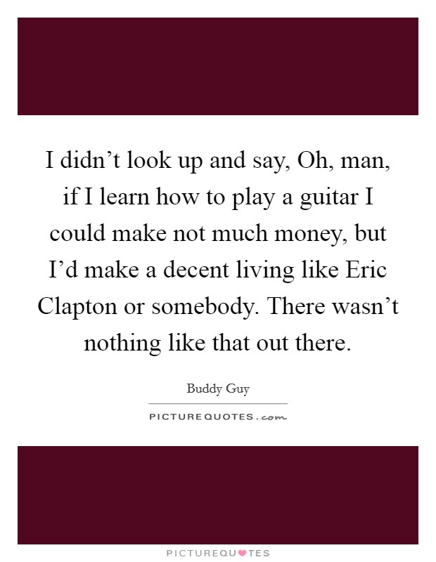 I didn't look up and say, Oh, man, if I learn how to play a guitar I could make not much money, but I'd make a decent living like Eric Clapton or somebody. There wasn't nothing like that out there. Picture Quote #1