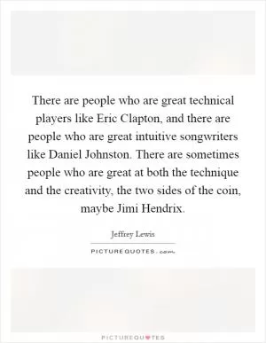 There are people who are great technical players like Eric Clapton, and there are people who are great intuitive songwriters like Daniel Johnston. There are sometimes people who are great at both the technique and the creativity, the two sides of the coin, maybe Jimi Hendrix Picture Quote #1