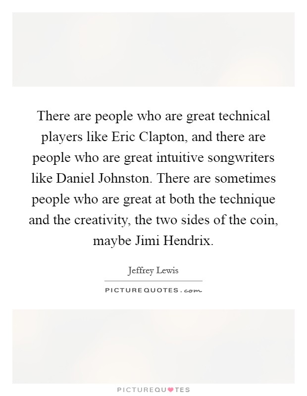 There are people who are great technical players like Eric Clapton, and there are people who are great intuitive songwriters like Daniel Johnston. There are sometimes people who are great at both the technique and the creativity, the two sides of the coin, maybe Jimi Hendrix. Picture Quote #1