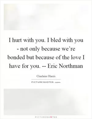 I hurt with you. I bled with you - not only because we’re bonded but because of the love I have for you. -- Eric Northman Picture Quote #1