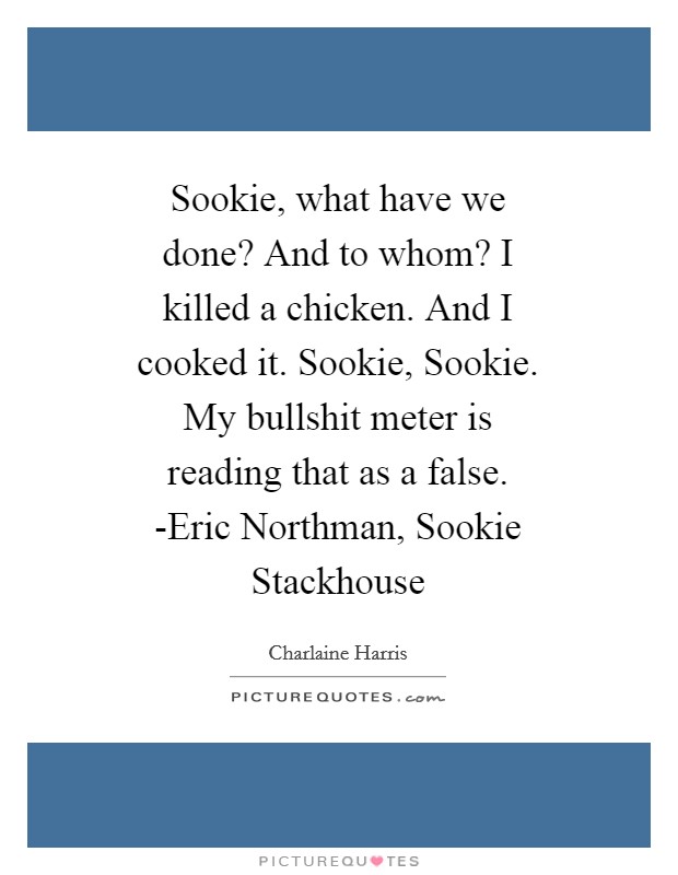 Sookie, what have we done? And to whom? I killed a chicken. And I cooked it. Sookie, Sookie. My bullshit meter is reading that as a false. -Eric Northman, Sookie Stackhouse Picture Quote #1