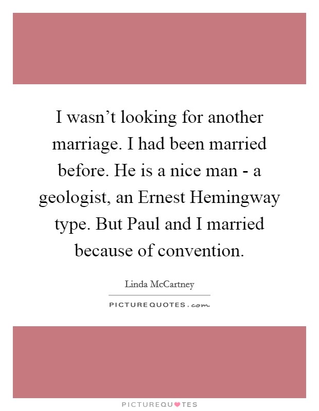 I wasn't looking for another marriage. I had been married before. He is a nice man - a geologist, an Ernest Hemingway type. But Paul and I married because of convention. Picture Quote #1