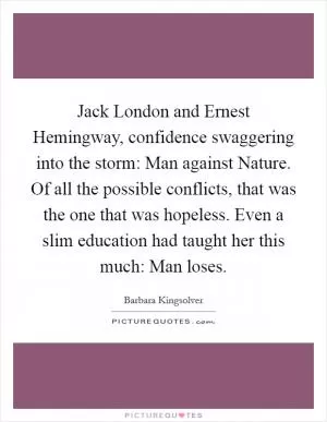 Jack London and Ernest Hemingway, confidence swaggering into the storm: Man against Nature. Of all the possible conflicts, that was the one that was hopeless. Even a slim education had taught her this much: Man loses Picture Quote #1