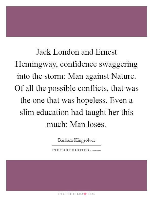 Jack London and Ernest Hemingway, confidence swaggering into the storm: Man against Nature. Of all the possible conflicts, that was the one that was hopeless. Even a slim education had taught her this much: Man loses. Picture Quote #1