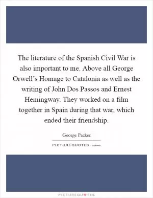 The literature of the Spanish Civil War is also important to me. Above all George Orwell’s Homage to Catalonia as well as the writing of John Dos Passos and Ernest Hemingway. They worked on a film together in Spain during that war, which ended their friendship Picture Quote #1