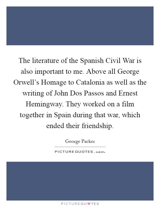 The literature of the Spanish Civil War is also important to me. Above all George Orwell's Homage to Catalonia as well as the writing of John Dos Passos and Ernest Hemingway. They worked on a film together in Spain during that war, which ended their friendship. Picture Quote #1