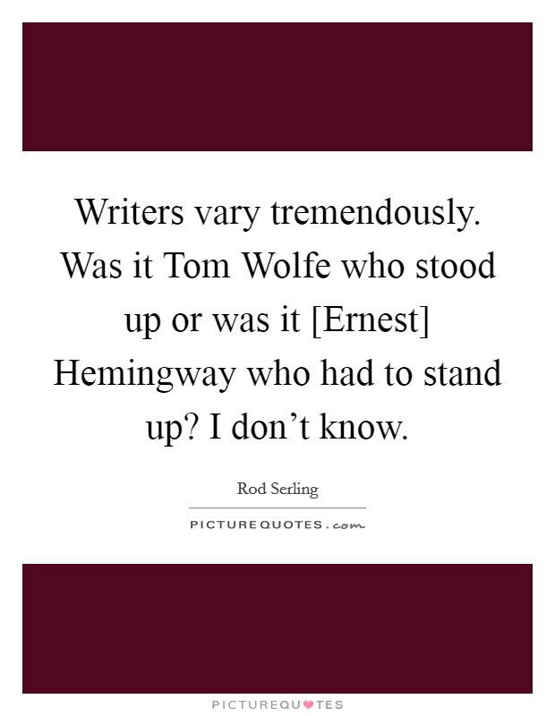 Writers vary tremendously. Was it Tom Wolfe who stood up or was it [Ernest] Hemingway who had to stand up? I don't know. Picture Quote #1