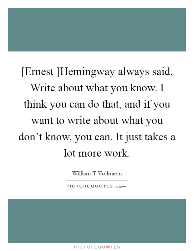 [Ernest ]Hemingway always said, Write about what you know. I think you can do that, and if you want to write about what you don't know, you can. It just takes a lot more work. Picture Quote #1