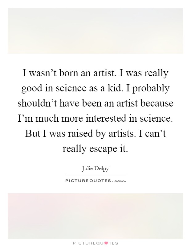 I wasn't born an artist. I was really good in science as a kid. I probably shouldn't have been an artist because I'm much more interested in science. But I was raised by artists. I can't really escape it. Picture Quote #1