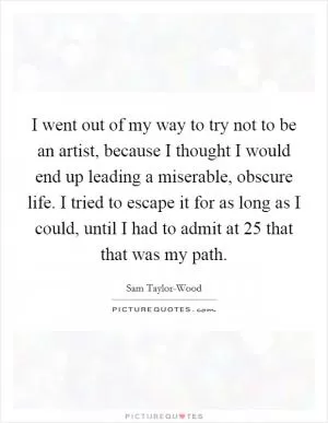 I went out of my way to try not to be an artist, because I thought I would end up leading a miserable, obscure life. I tried to escape it for as long as I could, until I had to admit at 25 that that was my path Picture Quote #1
