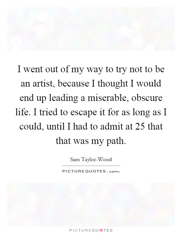 I went out of my way to try not to be an artist, because I thought I would end up leading a miserable, obscure life. I tried to escape it for as long as I could, until I had to admit at 25 that that was my path. Picture Quote #1