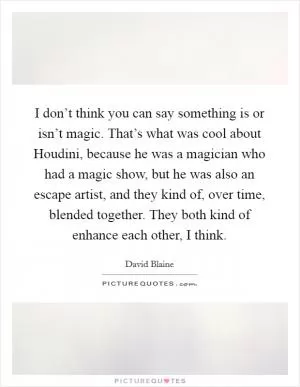 I don’t think you can say something is or isn’t magic. That’s what was cool about Houdini, because he was a magician who had a magic show, but he was also an escape artist, and they kind of, over time, blended together. They both kind of enhance each other, I think Picture Quote #1