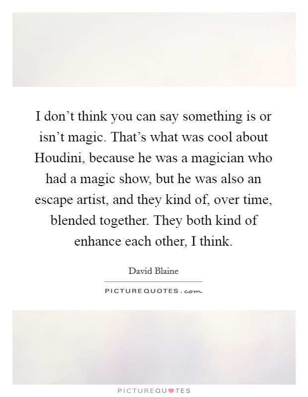 I don't think you can say something is or isn't magic. That's what was cool about Houdini, because he was a magician who had a magic show, but he was also an escape artist, and they kind of, over time, blended together. They both kind of enhance each other, I think. Picture Quote #1
